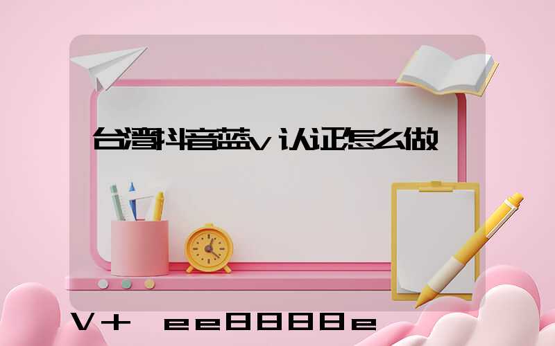 台湾抖音蓝v认证怎么做