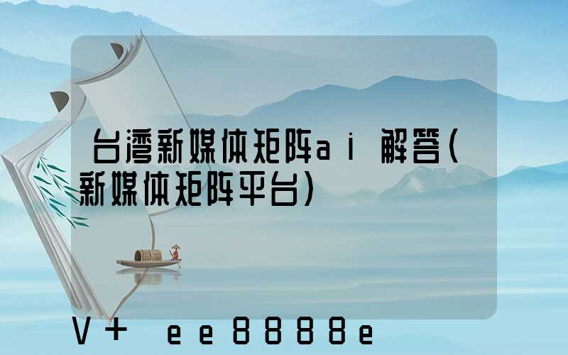 台湾新媒体矩阵ai解答(新媒体矩阵平台)