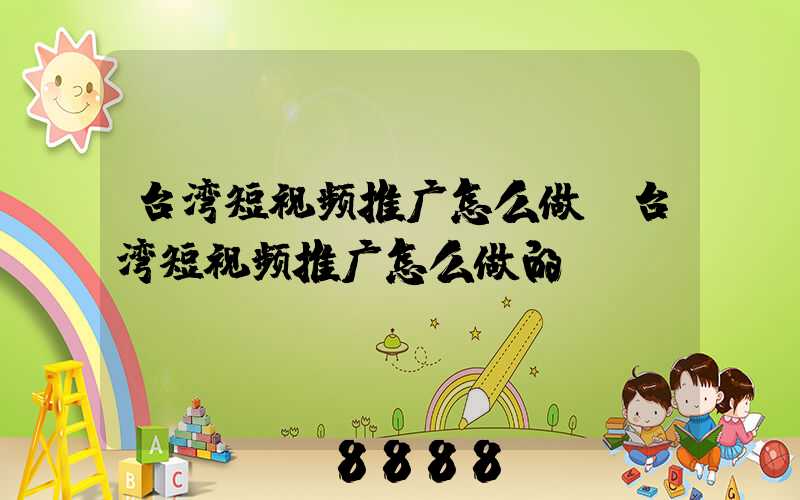 台湾短视频推广怎么做(台湾短视频推广怎么做的)