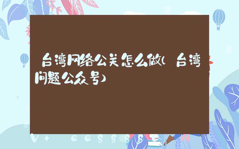 台湾网络公关怎么做(台湾问题公众号)