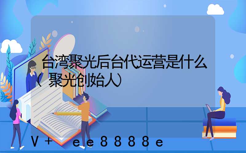 台湾聚光后台代运营是什么(聚光创始人)