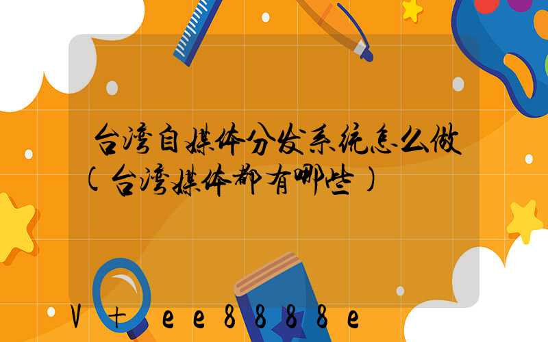 台湾自媒体分发系统怎么做(台湾媒体都有哪些)