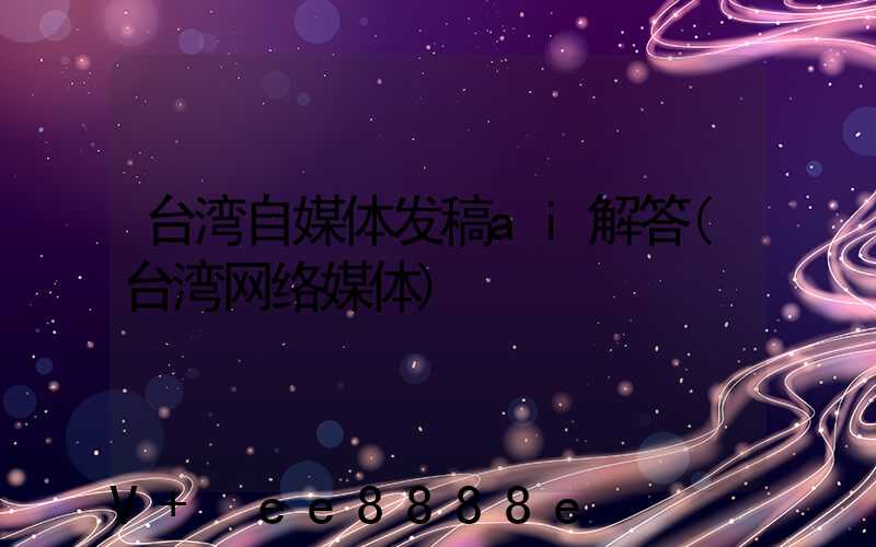 台湾自媒体发稿ai解答(台湾网络媒体)