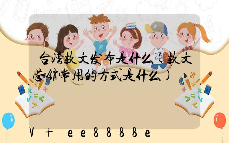 台湾软文发布是什么(软文营销常用的方式是什么)