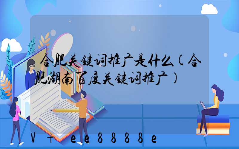 合肥关键词推广是什么(合肥湖南百度关键词推广)