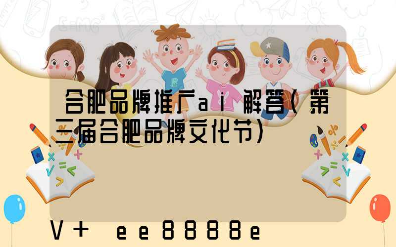 合肥品牌推广ai解答(第三届合肥品牌文化节)