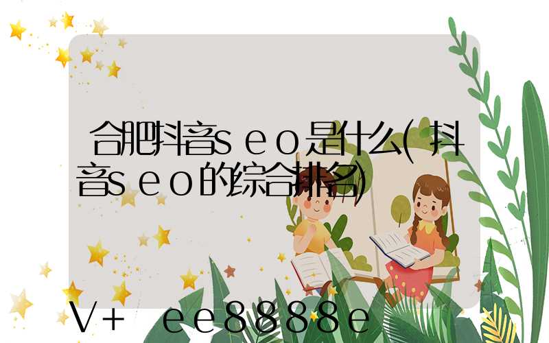 合肥抖音seo是什么(抖音seo的综合排名)