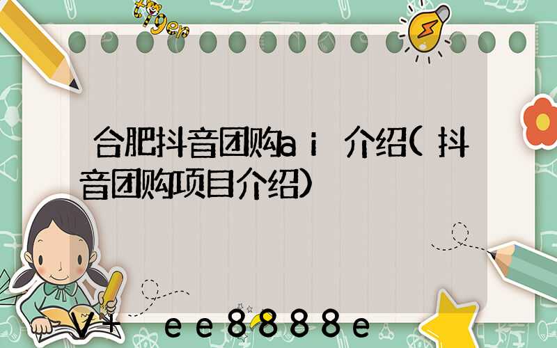 合肥抖音团购ai介绍(抖音团购项目介绍)
