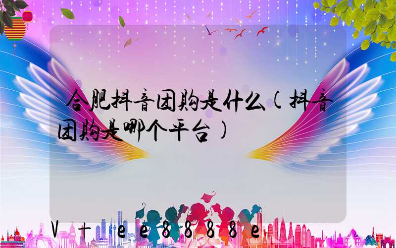 合肥抖音团购是什么(抖音团购是哪个平台)