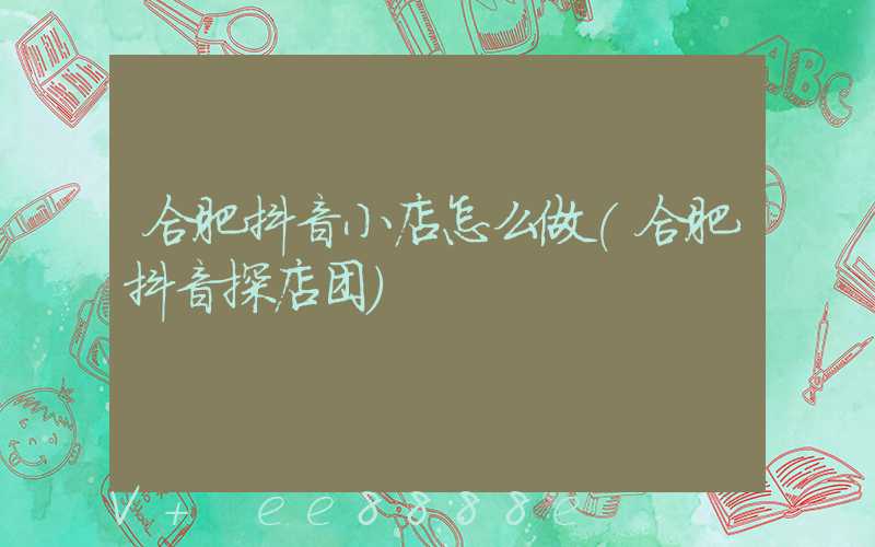 合肥抖音小店怎么做(合肥抖音探店团)