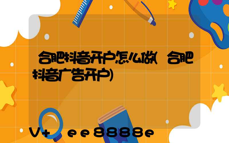 合肥抖音开户怎么做(合肥抖音广告开户)