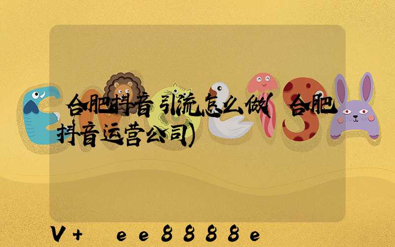 合肥抖音引流怎么做(合肥抖音运营公司)