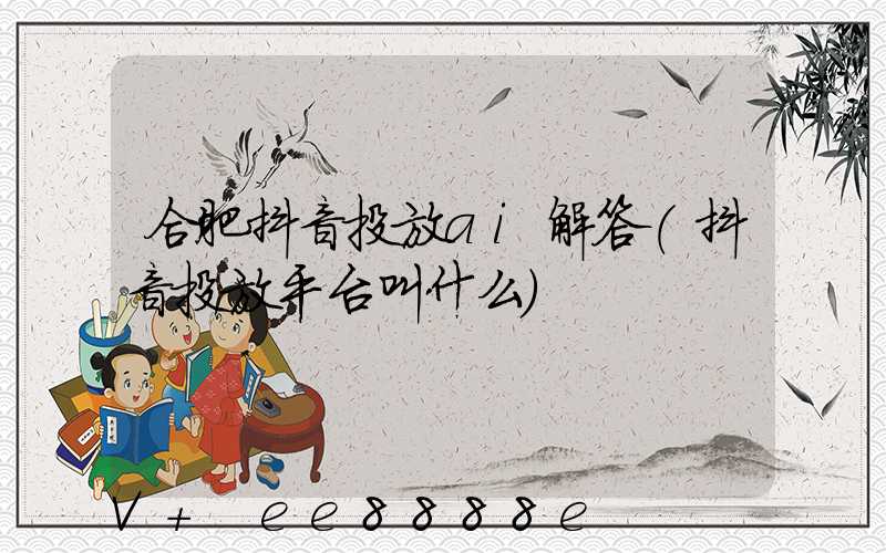 合肥抖音投放ai解答(抖音投放平台叫什么)