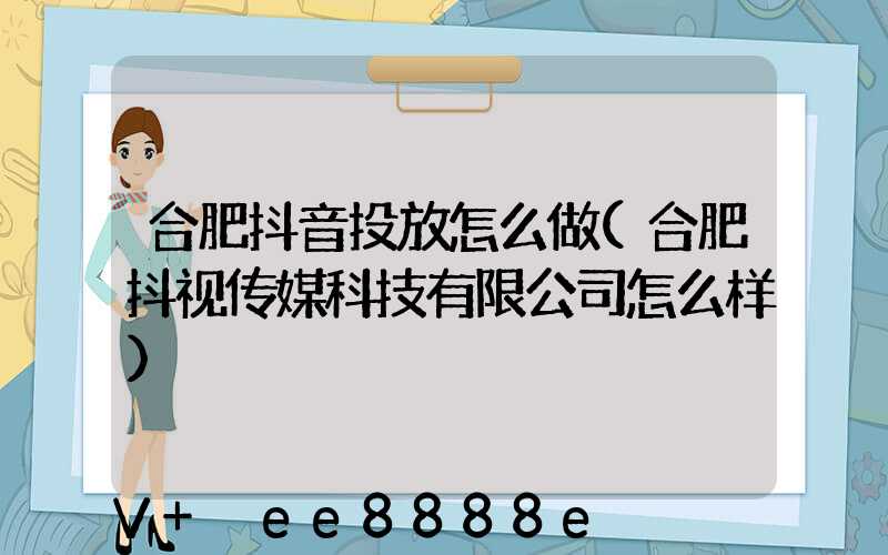 合肥抖音投放怎么做(合肥抖视传媒科技有限公司怎么样)