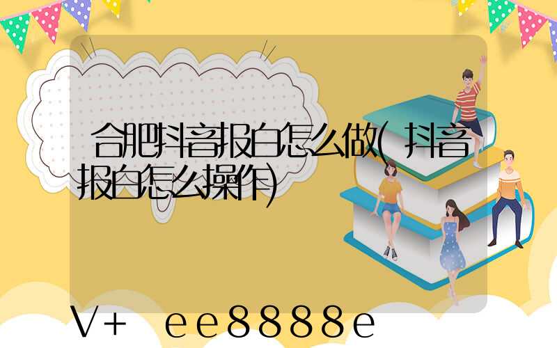 合肥抖音报白怎么做(抖音报白怎么操作)