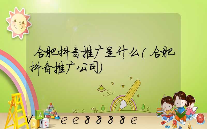 合肥抖音推广是什么(合肥抖音推广公司)