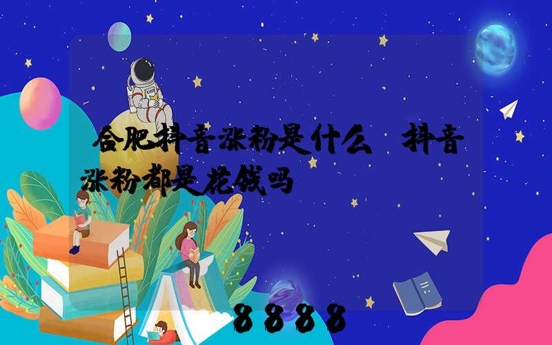 合肥抖音涨粉是什么(抖音涨粉都是花钱吗)