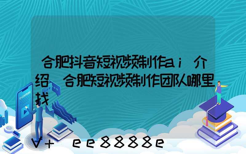 合肥抖音短视频制作ai介绍(合肥短视频制作团队哪里找)