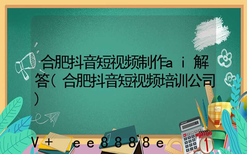 合肥抖音短视频制作ai解答(合肥抖音短视频培训公司)