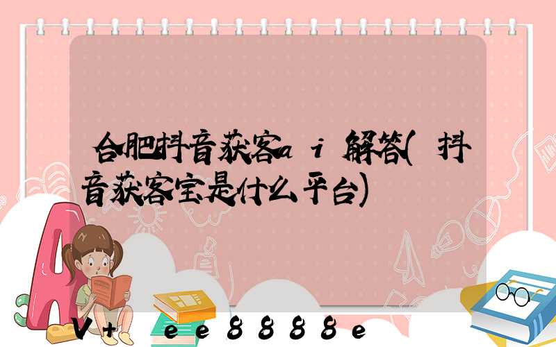 合肥抖音获客ai解答(抖音获客宝是什么平台)