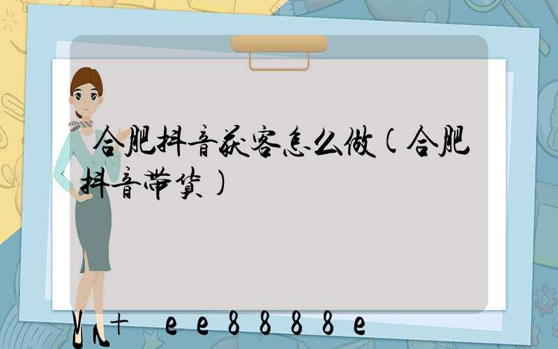 合肥抖音获客怎么做(合肥抖音带货)