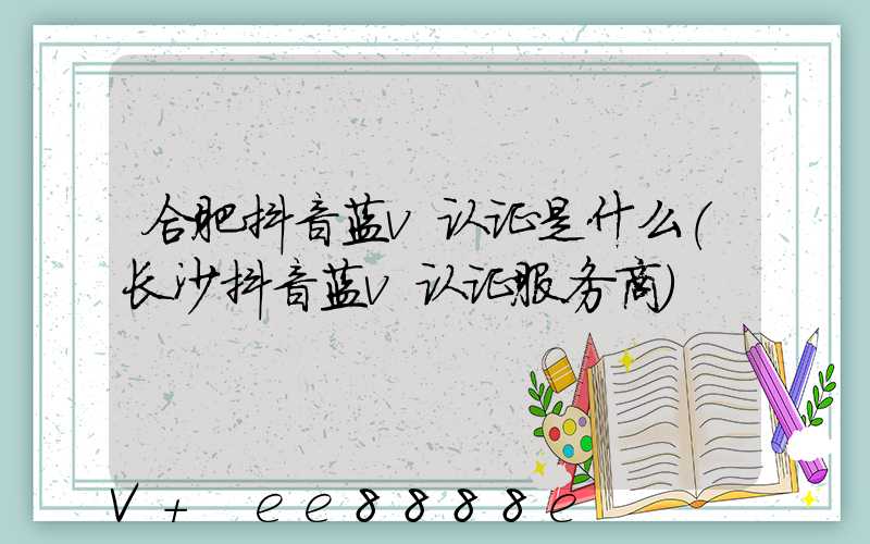 合肥抖音蓝v认证是什么(长沙抖音蓝v认证服务商)
