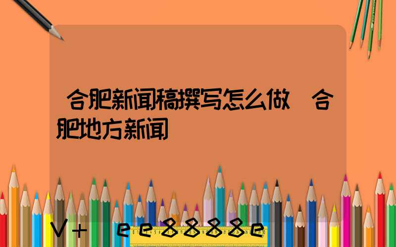 合肥新闻稿撰写怎么做(合肥地方新闻)