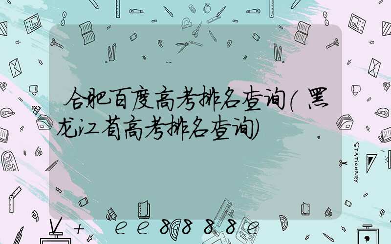 合肥百度高考排名查询(黑龙江省高考排名查询)