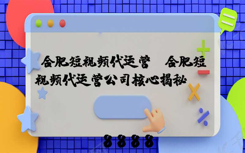 合肥短视频代运营(合肥短视频代运营公司核心揭秘)