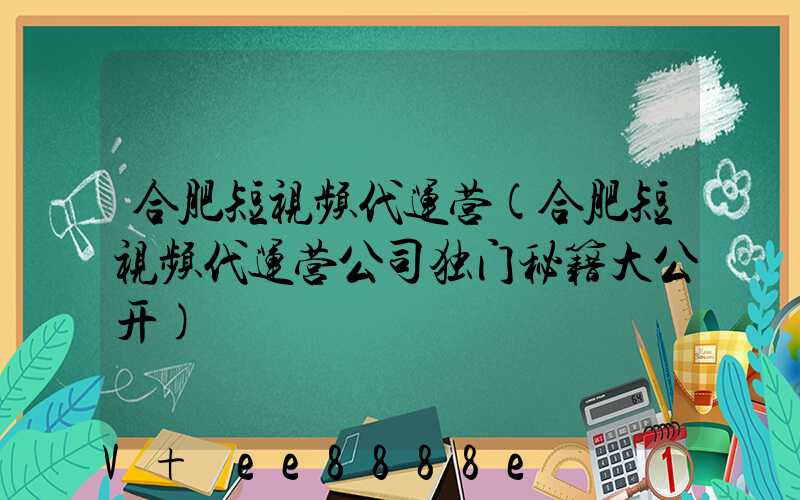 合肥短视频代运营(合肥短视频代运营公司独门秘籍大公开)