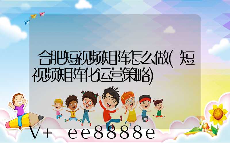 合肥短视频矩阵怎么做(短视频矩阵化运营策略)