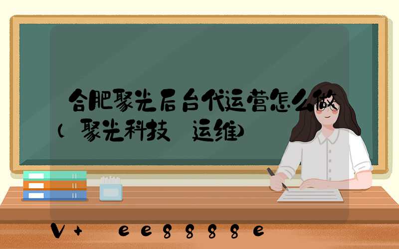 合肥聚光后台代运营怎么做(聚光科技_运维)