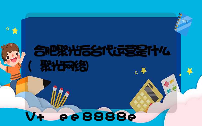 合肥聚光后台代运营是什么(聚光网络)