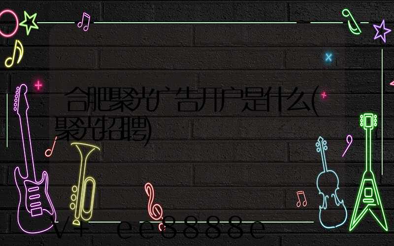 合肥聚光广告开户是什么(聚光招聘)
