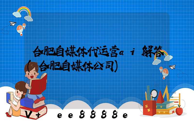 合肥自媒体代运营ai解答(合肥自媒体公司)