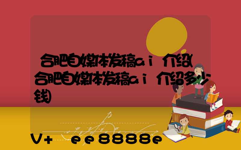 合肥自媒体发稿ai介绍(合肥自媒体发稿ai介绍多少钱)