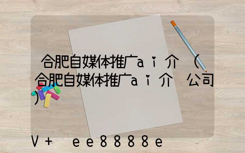 合肥自媒体推广ai介绍(合肥自媒体推广ai介绍公司)