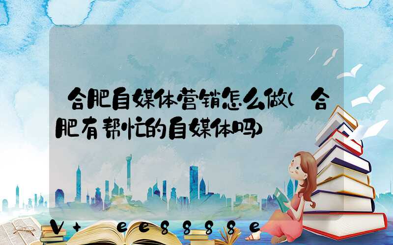 合肥自媒体营销怎么做(合肥有帮忙的自媒体吗)