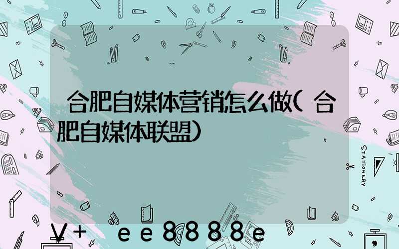 合肥自媒体营销怎么做(合肥自媒体联盟)
