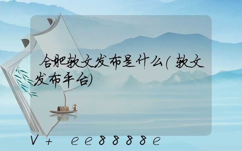 合肥软文发布是什么(软文发布平台)