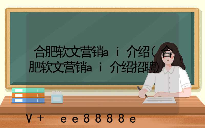 合肥软文营销ai介绍(合肥软文营销ai介绍招聘)