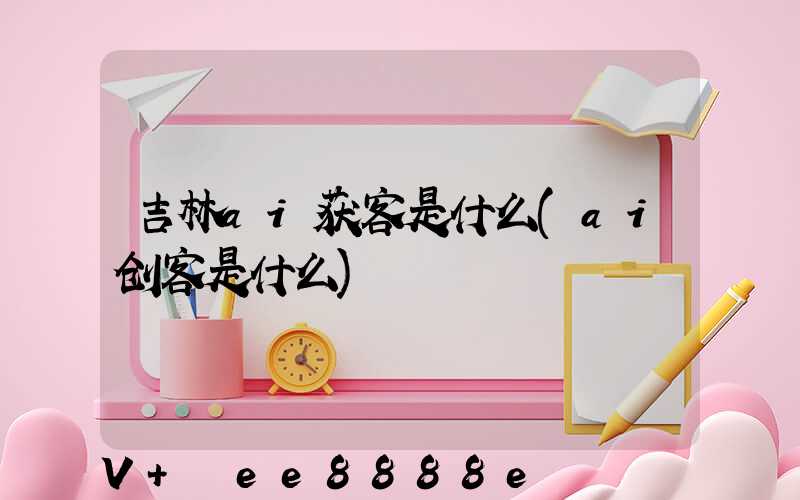 吉林ai获客是什么(ai创客是什么)