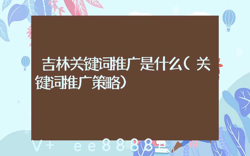 吉林关键词推广是什么(关键词推广策略)
