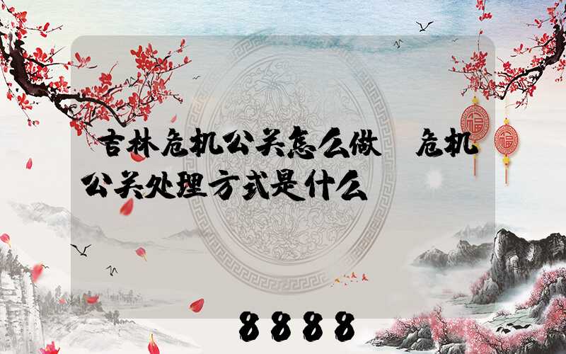 吉林危机公关怎么做(危机公关处理方式是什么)
