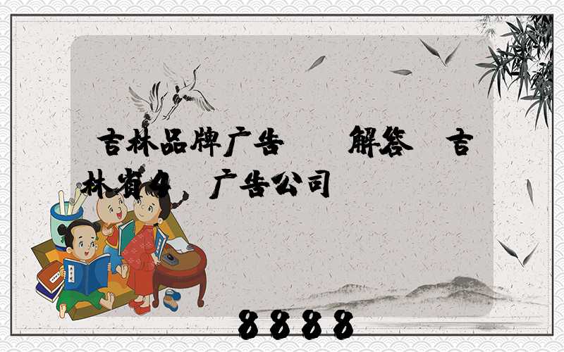 吉林品牌广告ai解答(吉林省4a广告公司)