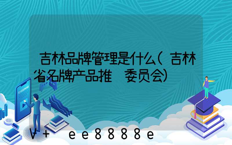 吉林品牌管理是什么(吉林省名牌产品推进委员会)