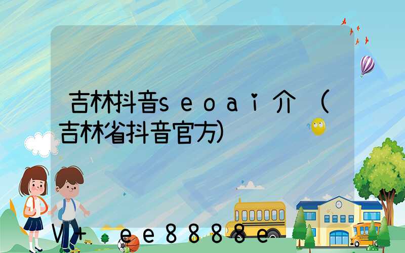 吉林抖音seoai介绍(吉林省抖音官方)