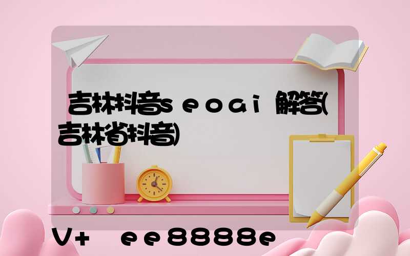 吉林抖音seoai解答(吉林省抖音)