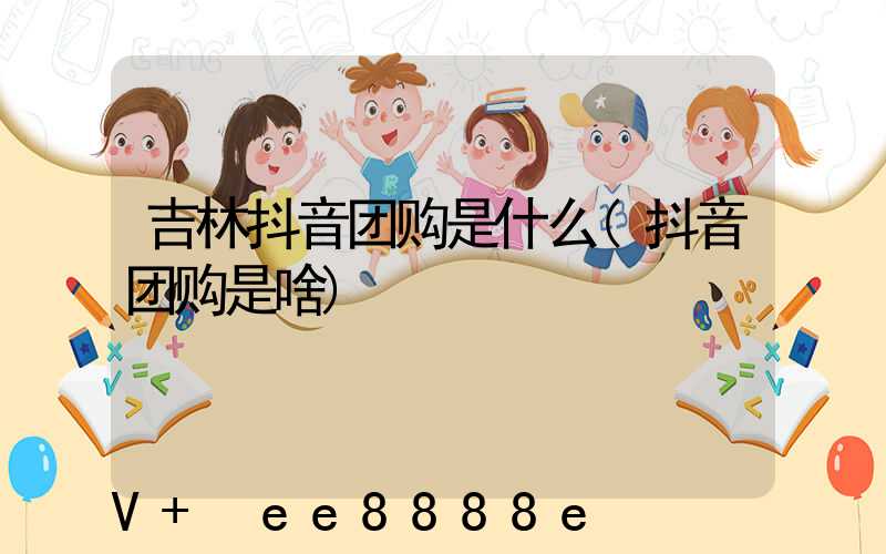 吉林抖音团购是什么(抖音团购是啥)