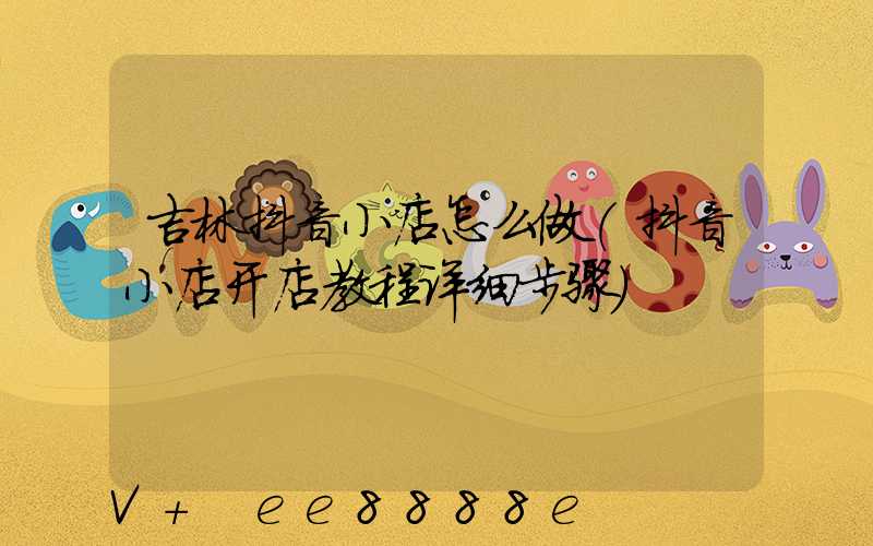吉林抖音小店怎么做(抖音小店开店教程详细步骤)